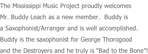 The Mississippi Music Project proudly welcomes Mr. Buddy Leach as a new member.  Buddy is a Saxophonist/Arranger and is well accomplished. Buddy is the saxophonist for George Thorogood and the Destroyers and he truly is “Bad to the Bone”!