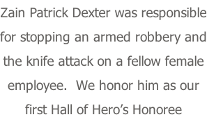 Zain Patrick Dexter was responsible for stopping an armed robbery and the knife attack on a fellow female employee.  We honor him as our first Hall of Hero’s Honoree