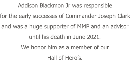 Addison Blackmon Jr was responsible for the early successes of Commander Joseph Clark and was a huge supporter of MMP and an advisor until his death in June 2021.   We honor him as a member of our Hall of Hero’s.