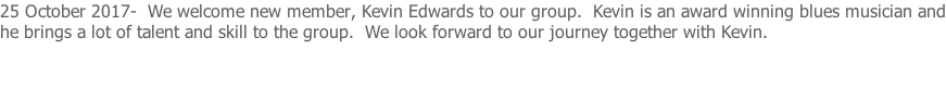 25 October 2017-  We welcome new member, Kevin Edwards to our group.  Kevin is an award winning blues musician and he brings a lot of talent and skill to the group.  We look forward to our journey together with Kevin.